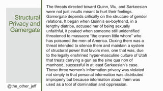 Structural
Privacy and
Gamergate
@the_other_jeff
The threats directed toward Quinn, Wu, and Sarkeesian
were not just insults meant to hurt their feelings.
Gamergate depends critically on the structure of gender
relations. It began when Quinn’s ex-boyfriend, in a
lengthy diatribe, accused her of being sexually
unfaithful, it peaked when someone still unidentified
threatened to massacre “the craven little whore” who
has poisoned the men of America. Doxing them was a
threat intended to silence them and maintain a system
of structural power that favors men, one that was, due
to the legally enshrined hyper-masculine culture of Utah
that treats carrying a gun as the sine qua non of
manhood, successful in at least Sarkeesian’s case.
These three women’s information privacy was violated
not simply in that personal information was distributed
improperly but because information about them was
used as a tool of domination and oppression.
 