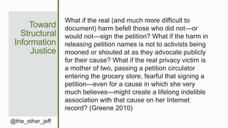 Toward
Structural
Information
Justice
@the_other_jeff
What if the real (and much more difficult to
document) harm befell those who did not—or
would not—sign the petition? What if the harm in
releasing petition names is not to activists being
mooned or shouted at as they advocate publicly
for their cause? What if the real privacy victim is
a mother of two, passing a petition circulator
entering the grocery store, fearful that signing a
petition—even for a cause in which she very
much believes—might create a lifelong indelible
association with that cause on her Internet
record? (Greene 2010)
 