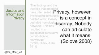 Justice and
Information
Privacy
@the_other_jeff
“The findings and the
theories that emerged
have often relied on
overlapping constructs
nestled within loosely
bounded nomological
networks. This has
resulted in a
suboptimal cumulative
contribution to
knowledge.”
(Smith, Dinev, & Xu
2011)
Privacy, however,
is a concept in
disarray. Nobody
can articulate
what it means.
(Solove 2008)
 