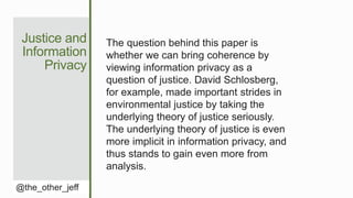 Justice and
Information
Privacy
@the_other_jeff
The question behind this paper is
whether we can bring coherence by
viewing information privacy as a
question of justice. David Schlosberg,
for example, made important strides in
environmental justice by taking the
underlying theory of justice seriously.
The underlying theory of justice is even
more implicit in information privacy, and
thus stands to gain even more from
analysis.
 