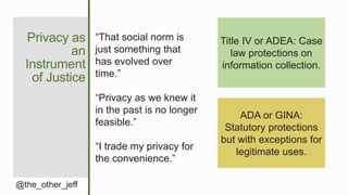 Privacy as
an
Instrument
of Justice
@the_other_jeff
“That social norm is
just something that
has evolved over
time.”
“Privacy as we knew it
in the past is no longer
feasible.”
“I trade my privacy for
the convenience.”
Title IV or ADEA: Case
law protections on
information collection.
ADA or GINA:
Statutory protections
but with exceptions for
legitimate uses.
 