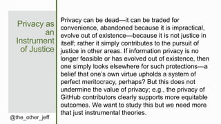 Privacy as
an
Instrument
of Justice
@the_other_jeff
Privacy can be dead—it can be traded for
convenience, abandoned because it is impractical,
evolve out of existence—because it is not justice in
itself; rather it simply contributes to the pursuit of
justice in other areas. If information privacy is no
longer feasible or has evolved out of existence, then
one simply looks elsewhere for such protections—a
belief that one’s own virtue upholds a system of
perfect meritocracy, perhaps? But this does not
undermine the value of privacy; e.g., the privacy of
GitHub contributors clearly supports more equitable
outcomes. We want to study this but we need more
that just instrumental theories.
 