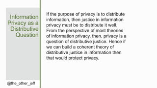 Information
Privacy as a
Distributive
Question
@the_other_jeff
If the purpose of privacy is to distribute
information, then justice in information
privacy must be to distribute it well.
From the perspective of most theories
of information privacy, then, privacy is a
question of distributive justice. Hence if
we can build a coherent theory of
distributive justice in information then
that would protect privacy.
 