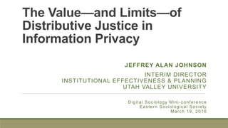 The Value—and Limits—of
Distributive Justice in
Information Privacy
Digital Sociology Mini-conference
Eastern Sociological Society
March 19, 2016
JEFFREY ALAN JOHNSON
INTERIM DIRECTOR
INSTITUTIONAL EFFECTIVENESS & PLANNING
UTAH VALLEY UNIVERSITY
 