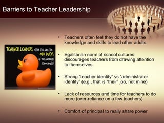 Barriers to Teacher Leadership
• Teachers often feel they do not have the
knowledge and skills to lead other adults.
• Egalitarian norm of school cultures
discourages teachers from drawing attention
to themselves
• Strong “teacher identity” vs “administrator
identity” (e.g., that is “their” job, not mine)
• Lack of resources and time for teachers to do
more (over-reliance on a few teachers)
• Comfort of principal to really share power
 