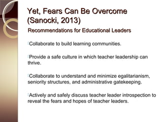 Yet, Fears Can Be OvercomeYet, Fears Can Be Overcome
(Sanocki, 2013)(Sanocki, 2013)
Recommendations for Educational LeadersRecommendations for Educational Leaders
Collaborate to build learning communities.
Provide a safe culture in which teacher leadership can
thrive.
Collaborate to understand and minimize egalitarianism,
seniority structures, and administrative gatekeeping.
Actively and safely discuss teacher leader introspection to
reveal the fears and hopes of teacher leaders.
 