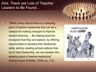 And, There are Lots of Teacher
Leaders to Be Found…
• “Within every school there is a sleeping
giant of teacher leadership that can be a
catalyst for making changes to improve
student learning…. By helping teachers
recognize that they are leaders, by offering
opportunities to develop their leadership
skills, and by creating school cultures that
honor their leadership, we can awaken this
sleeping giant of teacher leadership”
(Katzenmeyer & Moller, 2009, pp. 2-3).
 