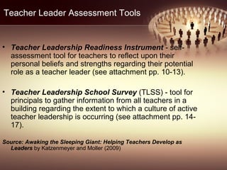 Teacher Leader Assessment Tools
• Teacher Leadership Readiness Instrument - self-
assessment tool for teachers to reflect upon their
personal beliefs and strengths regarding their potential
role as a teacher leader (see attachment pp. 10-13).
• Teacher Leadership School Survey (TLSS) - tool for
principals to gather information from all teachers in a
building regarding the extent to which a culture of active
teacher leadership is occurring (see attachment pp. 14-
17).
Source: Awaking the Sleeping Giant: Helping Teachers Develop as
Leaders by Katzenmeyer and Moller (2009)
 