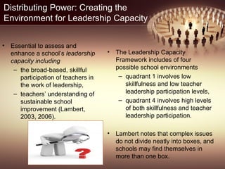 Distributing Power: Creating the
Environment for Leadership Capacity
• Essential to assess and
enhance a school’s leadership
capacity including
– the broad-based, skillful
participation of teachers in
the work of leadership,
– teachers’ understanding of
sustainable school
improvement (Lambert,
2003, 2006).
• The Leadership Capacity
Framework includes of four
possible school environments
– quadrant 1 involves low
skillfulness and low teacher
leadership participation levels,
– quadrant 4 involves high levels
of both skillfulness and teacher
leadership participation.
• Lambert notes that complex issues
do not divide neatly into boxes, and
schools may find themselves in
more than one box.
 
