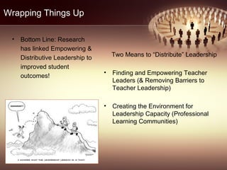 Wrapping Things Up
• Bottom Line: Research
has linked Empowering &
Distributive Leadership to
improved student
outcomes!
Two Means to “Distribute” Leadership
• Finding and Empowering Teacher
Leaders (& Removing Barriers to
Teacher Leadership)
• Creating the Environment for
Leadership Capacity (Professional
Learning Communities)
 