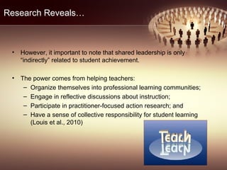 Research Reveals…
• However, it important to note that shared leadership is only
“indirectly” related to student achievement.
• The power comes from helping teachers:
– Organize themselves into professional learning communities;
– Engage in reflective discussions about instruction;
– Participate in practitioner-focused action research; and
– Have a sense of collective responsibility for student learning
(Louis et al., 2010)
 