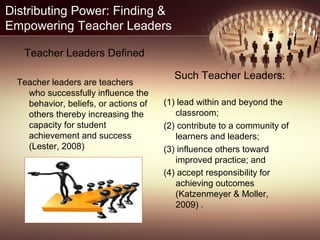 Distributing Power: Finding &
Empowering Teacher Leaders
Teacher Leaders Defined
Teacher leaders are teachers
who successfully influence the
behavior, beliefs, or actions of
others thereby increasing the
capacity for student
achievement and success
(Lester, 2008)
Such Teacher Leaders:
(1) lead within and beyond the
classroom;
(2) contribute to a community of
learners and leaders;
(3) influence others toward
improved practice; and
(4) accept responsibility for
achieving outcomes
(Katzenmeyer & Moller,
2009) .
 