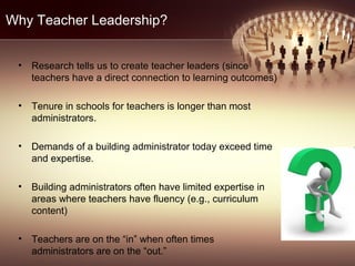 Why Teacher Leadership?
• Research tells us to create teacher leaders (since
teachers have a direct connection to learning outcomes)
• Tenure in schools for teachers is longer than most
administrators.
• Demands of a building administrator today exceed time
and expertise.
• Building administrators often have limited expertise in
areas where teachers have fluency (e.g., curriculum
content)
• Teachers are on the “in” when often times
administrators are on the “out.”
 
