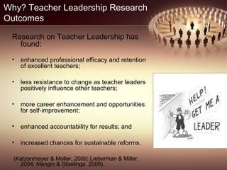 Why? Teacher Leadership Research
Outcomes
Research on Teacher Leadership has
found:
• enhanced professional efficacy and retention
of excellent teachers;
• less resistance to change as teacher leaders
positively influence other teachers;
• more career enhancement and opportunities
for self-improvement;
• enhanced accountability for results; and
• increased chances for sustainable reforms.
(Katzenmeyer & Moller, 2009; Lieberman & Miller,
2004; Mangin & Stoelinga, 2008).
 