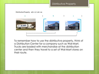 Distributive Property




To remember how to use the distributive property, think of
a Distribution Center for a company such as Wal-Mart.
Trucks are loaded with merchandise at the distribution
center and then they travel to a set of Wal-Mart stores on
their route.
 