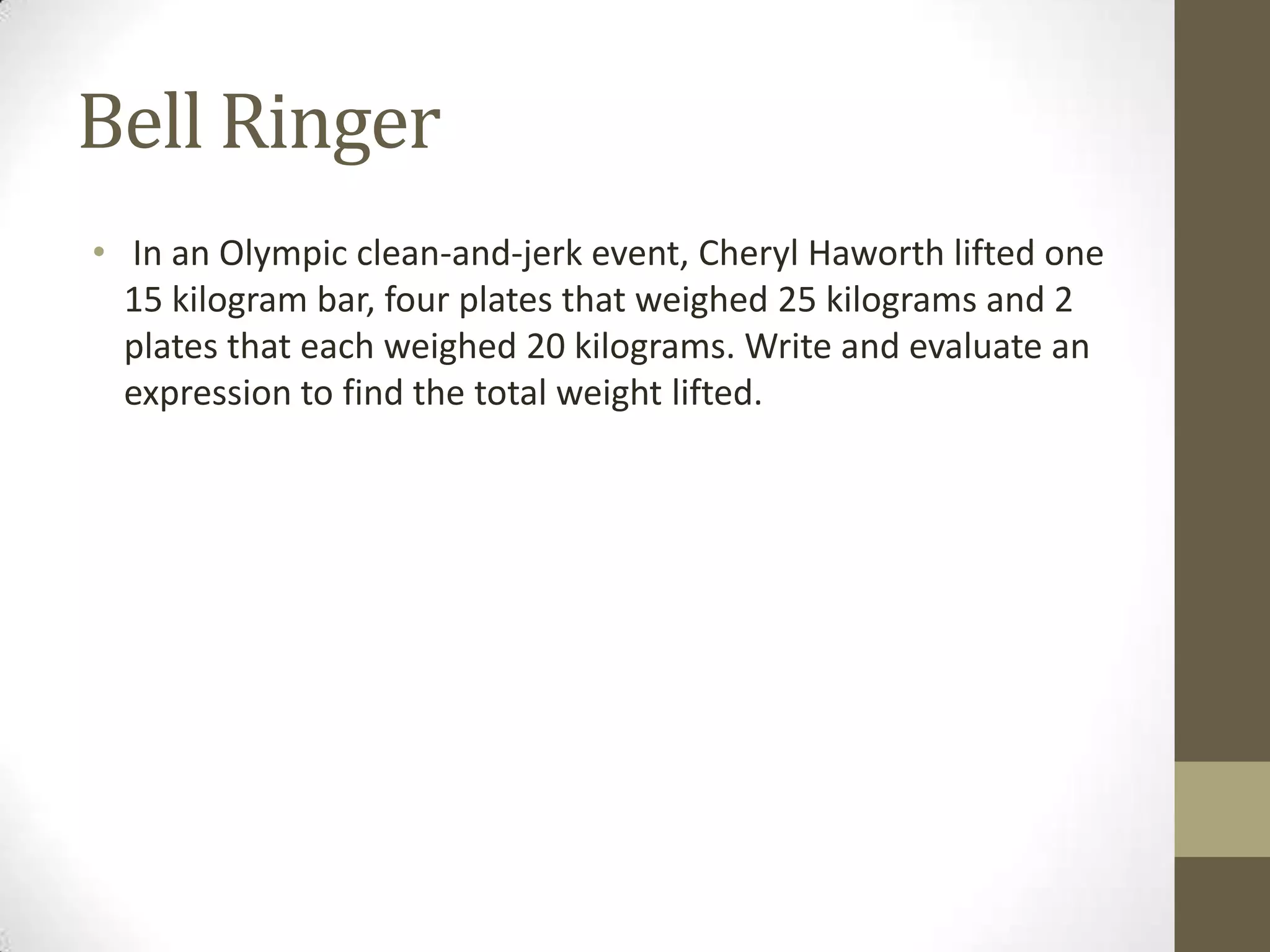 Bell Ringer
• In an Olympic clean-and-jerk event, Cheryl Haworth lifted one
15 kilogram bar, four plates that weighed 25 kilograms and 2
plates that each weighed 20 kilograms. Write and evaluate an
expression to find the total weight lifted.
 