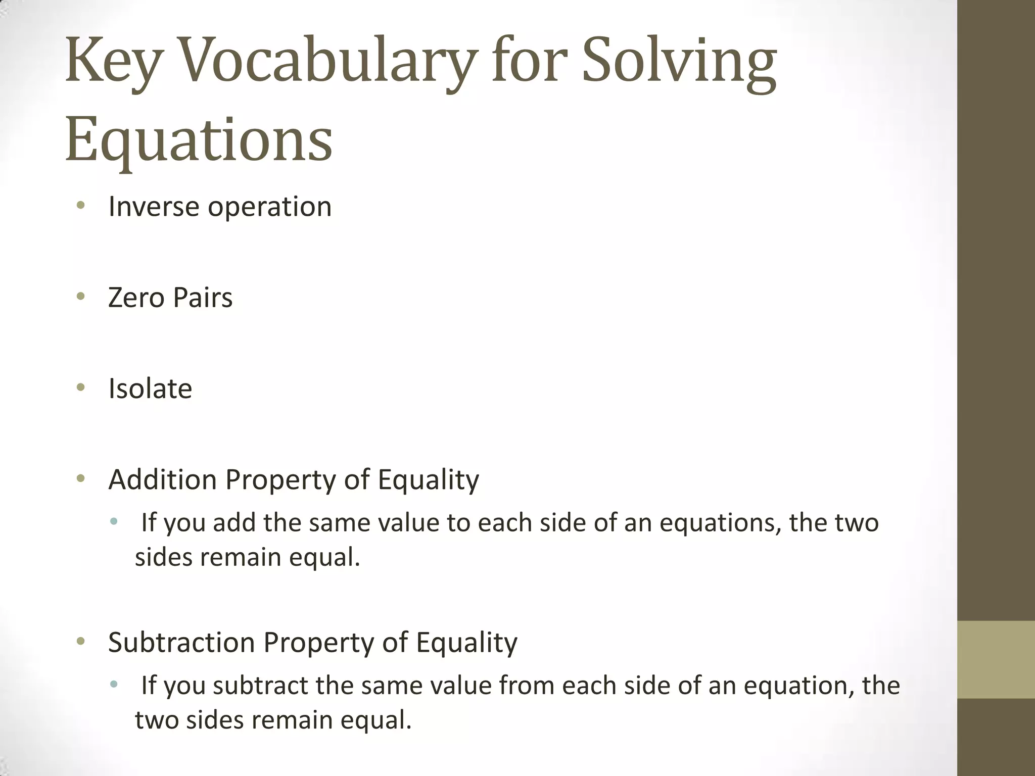 Key Vocabulary for Solving
Equations
• Inverse operation
• Zero Pairs
• Isolate
• Addition Property of Equality
• If you add the same value to each side of an equations, the two
sides remain equal.
• Subtraction Property of Equality
• If you subtract the same value from each side of an equation, the
two sides remain equal.
 