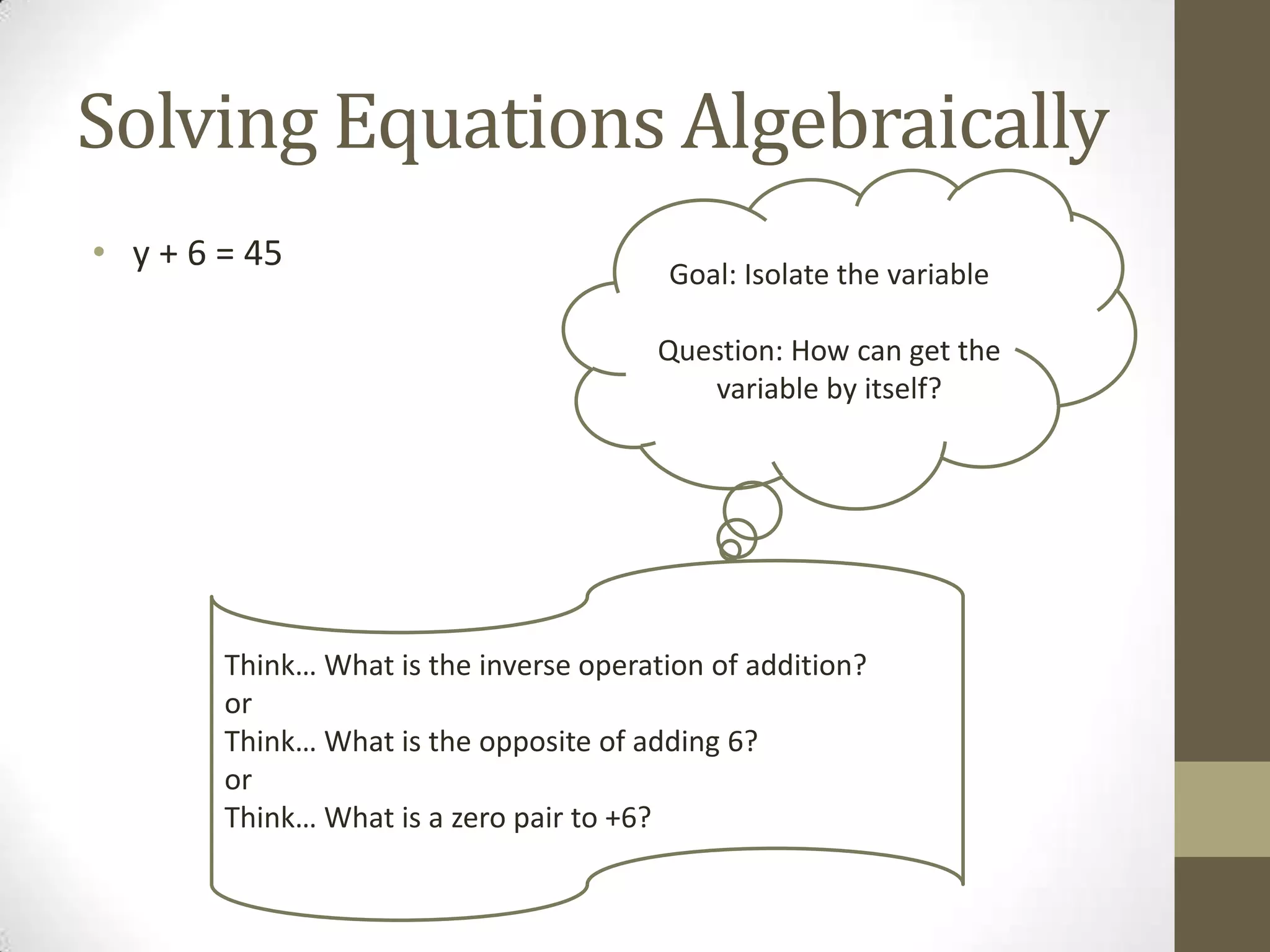 Solving Equations Algebraically
• y + 6 = 45 Goal: Isolate the variable
Question: How can get the
variable by itself?
Think… What is the inverse operation of addition?
or
Think… What is the opposite of adding 6?
or
Think… What is a zero pair to +6?
 