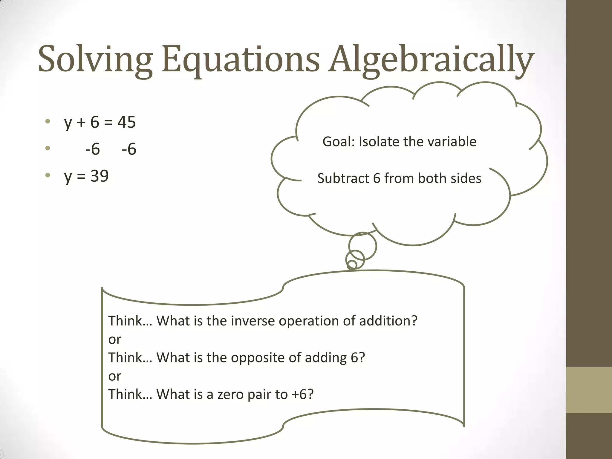 Solving Equations Algebraically
• y + 6 = 45
• -6 -6
• y = 39
Goal: Isolate the variable
Subtract 6 from both sides
Think… What is the inverse operation of addition?
or
Think… What is the opposite of adding 6?
or
Think… What is a zero pair to +6?
 