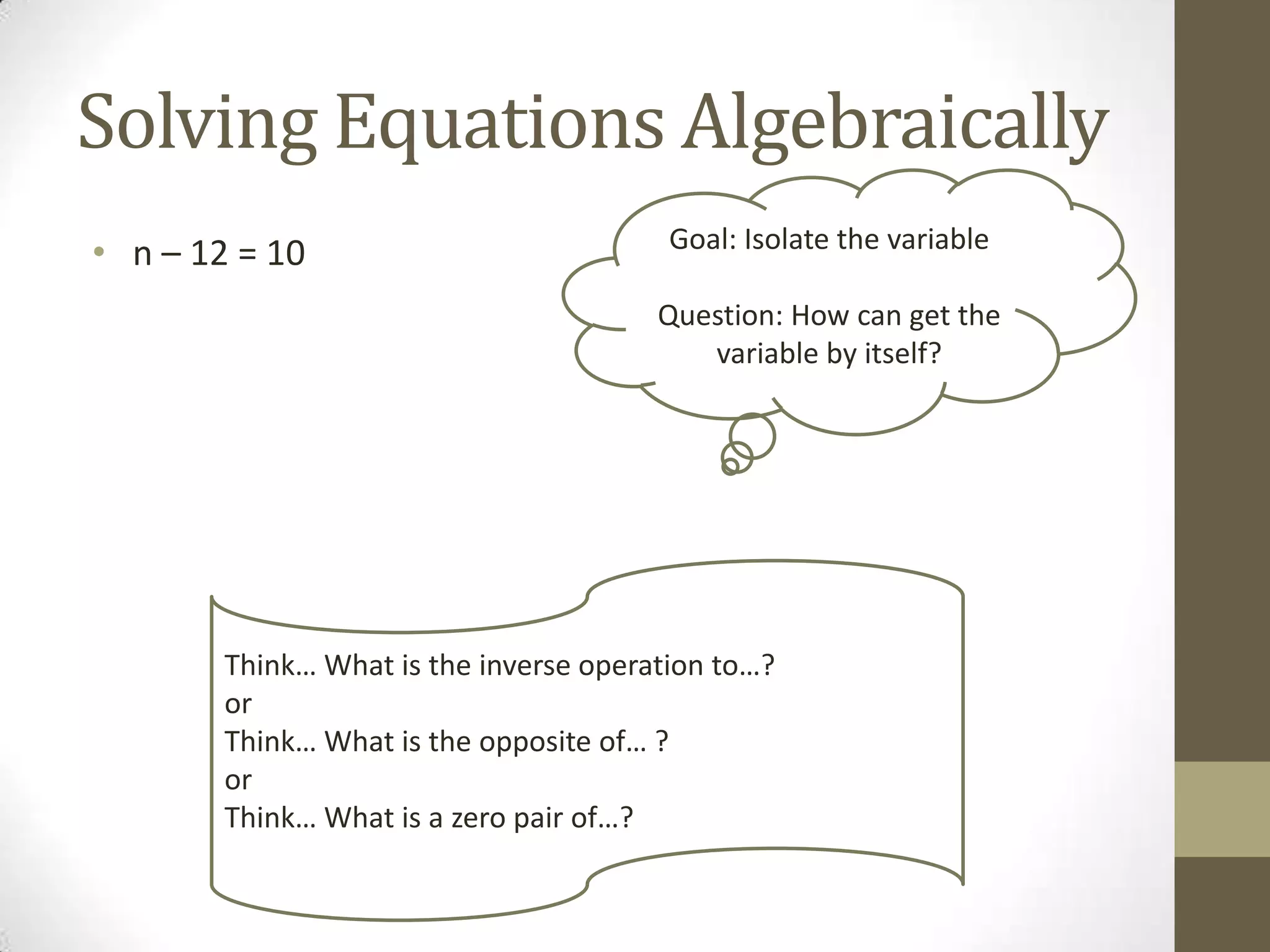 Solving Equations Algebraically
• n – 12 = 10 Goal: Isolate the variable
Question: How can get the
variable by itself?
Think… What is the inverse operation to…?
or
Think… What is the opposite of… ?
or
Think… What is a zero pair of…?
 