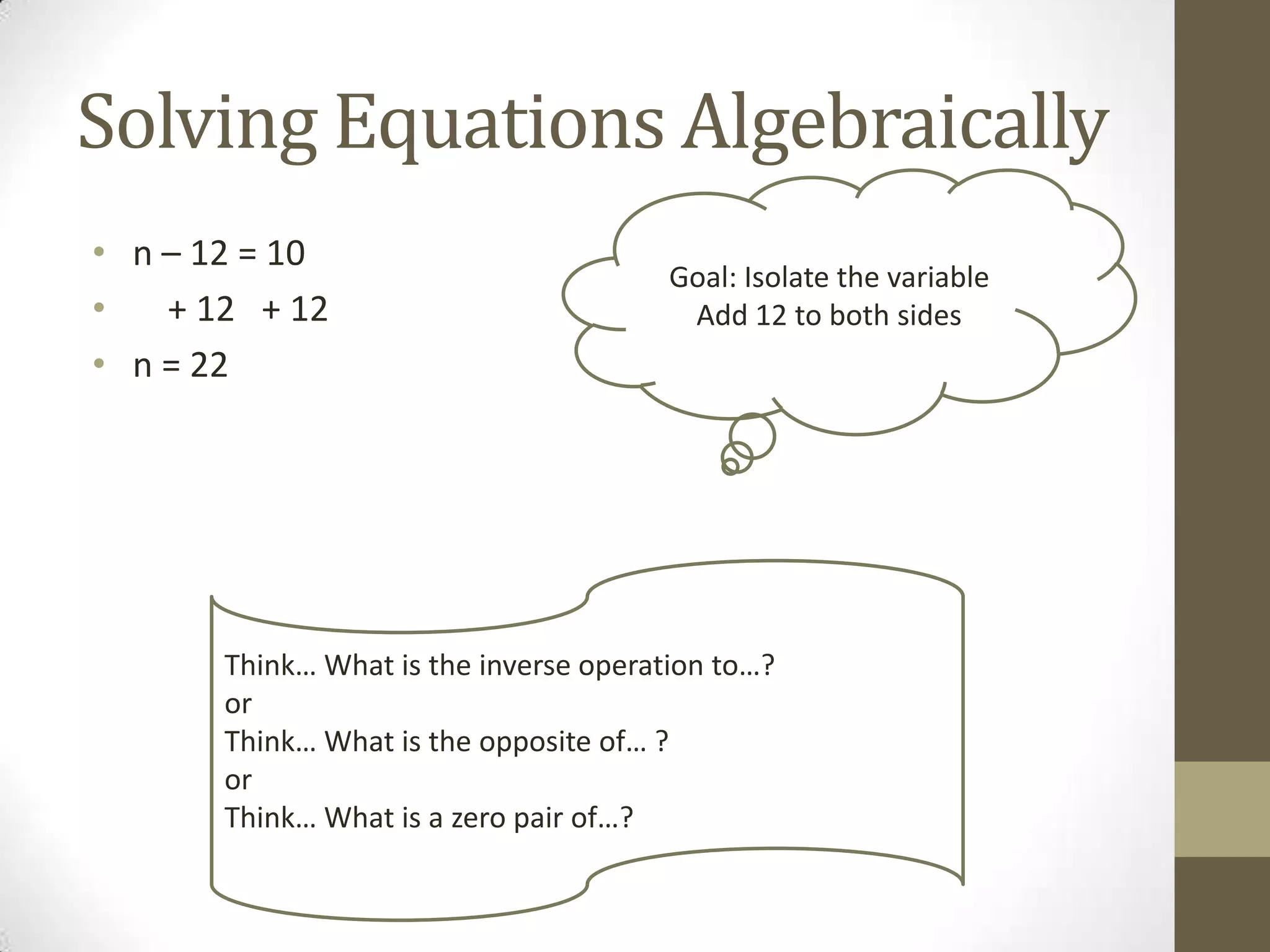 Solving Equations Algebraically
• n – 12 = 10
• + 12 + 12
• n = 22
Goal: Isolate the variable
Add 12 to both sides
Think… What is the inverse operation to…?
or
Think… What is the opposite of… ?
or
Think… What is a zero pair of…?
 