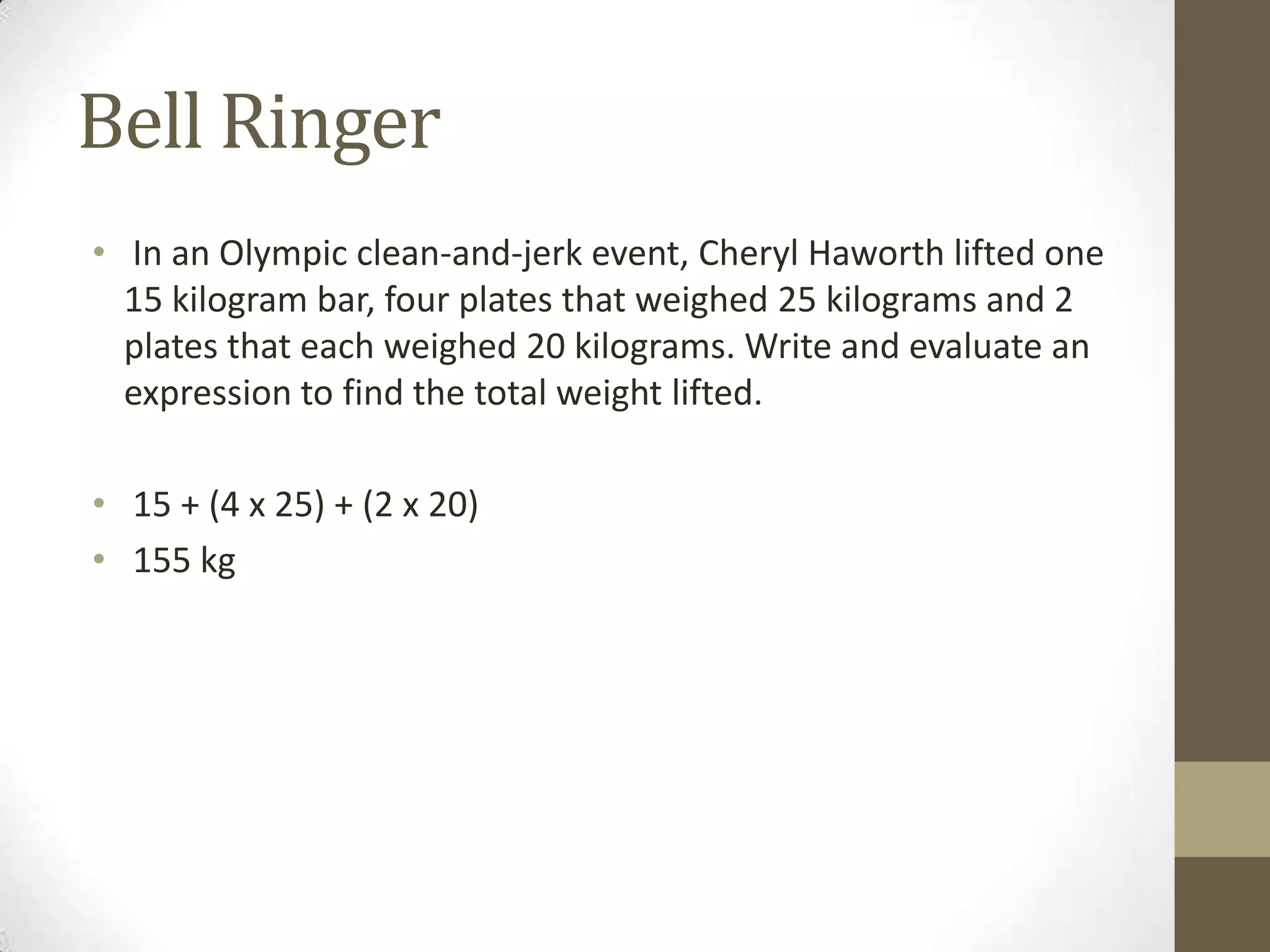 Bell Ringer
• In an Olympic clean-and-jerk event, Cheryl Haworth lifted one
15 kilogram bar, four plates that weighed 25 kilograms and 2
plates that each weighed 20 kilograms. Write and evaluate an
expression to find the total weight lifted.
• 15 + (4 x 25) + (2 x 20)
• 155 kg
 