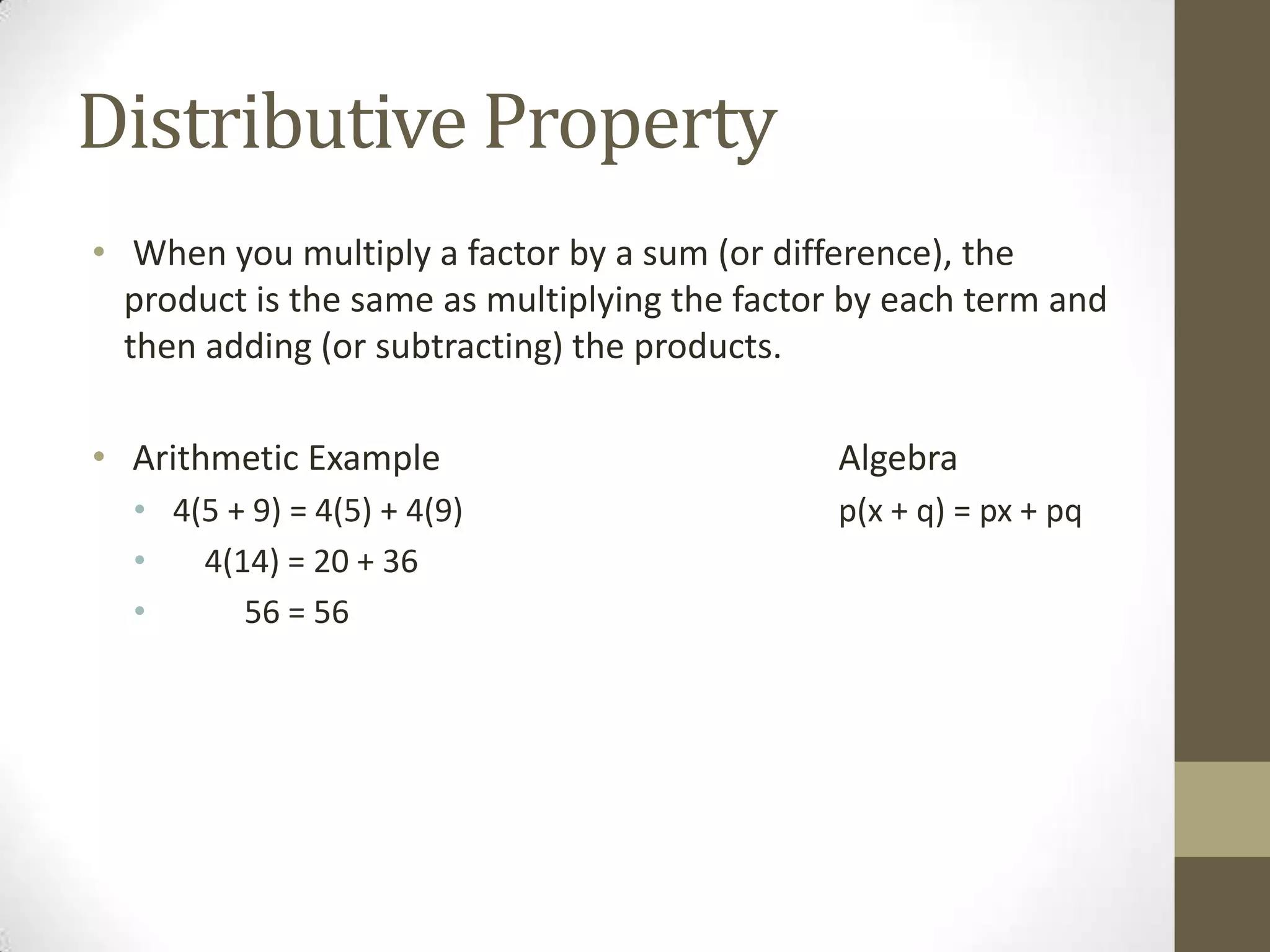Distributive Property
• When you multiply a factor by a sum (or difference), the
product is the same as multiplying the factor by each term and
then adding (or subtracting) the products.
• Arithmetic Example Algebra
• 4(5 + 9) = 4(5) + 4(9) p(x + q) = px + pq
• 4(14) = 20 + 36
• 56 = 56
 