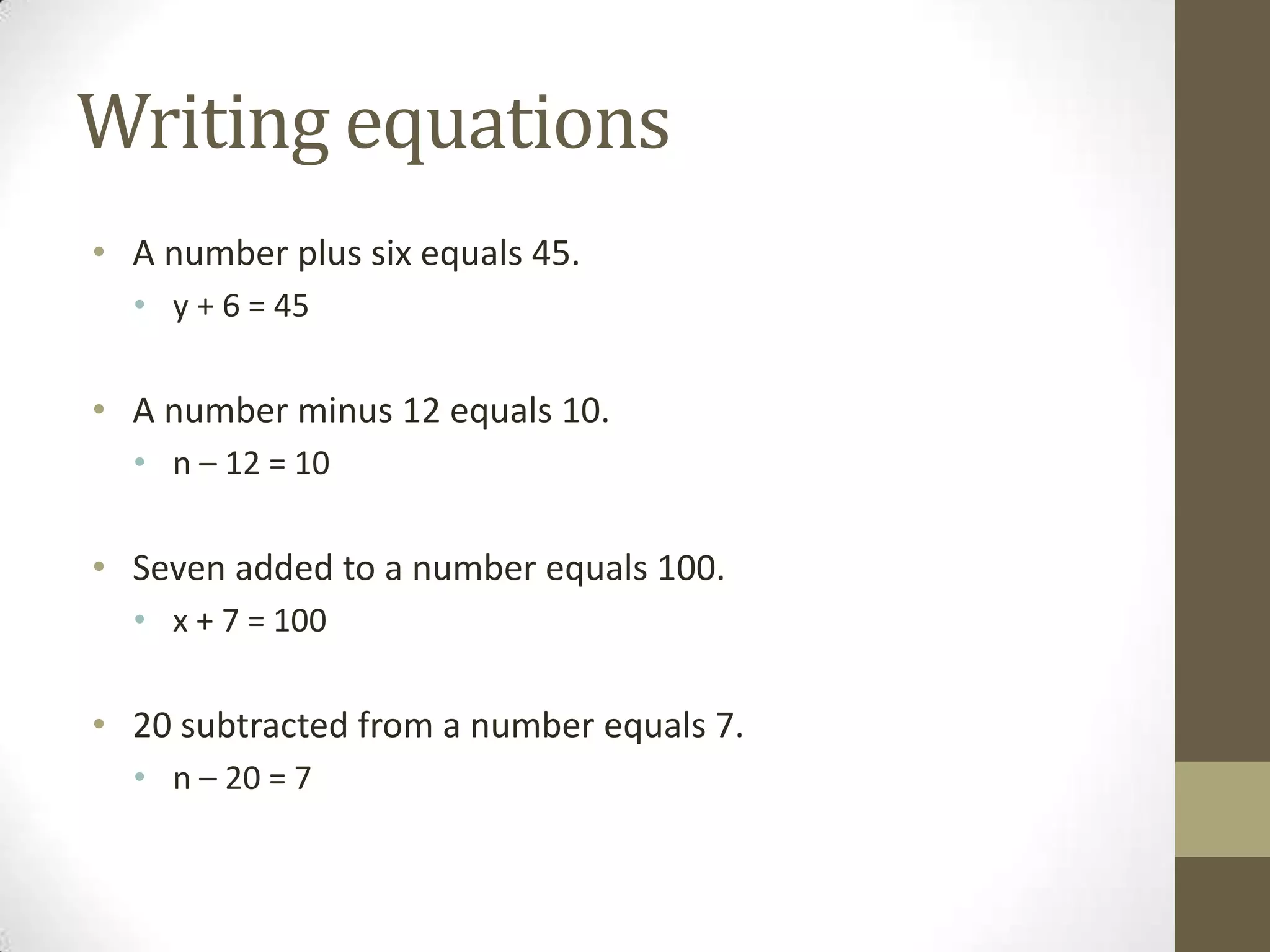 Writing equations
• A number plus six equals 45.
• y + 6 = 45
• A number minus 12 equals 10.
• n – 12 = 10
• Seven added to a number equals 100.
• x + 7 = 100
• 20 subtracted from a number equals 7.
• n – 20 = 7
 