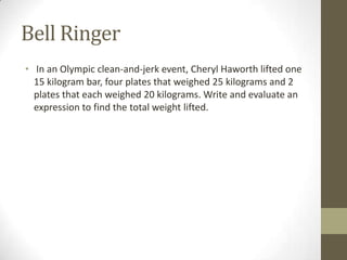 Bell Ringer
• In an Olympic clean-and-jerk event, Cheryl Haworth lifted one
15 kilogram bar, four plates that weighed 25 kilograms and 2
plates that each weighed 20 kilograms. Write and evaluate an
expression to find the total weight lifted.
 