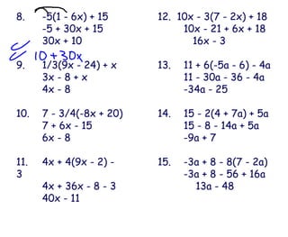 8.  -5(1 - 6x) + 15 -5 + 30x + 15 30x + 10 9. 1/3(9x - 24) + x 3x - 8 + x 4x - 8 10. 7 - 3/4(-8x + 20) 7 + 6x - 15 6x - 8 11. 4x + 4(9x - 2) - 3 4x + 36x - 8 - 3 40x - 11 12.  10x - 3(7 - 2x) + 18 10x - 21 + 6x + 18   16x - 3 13. 11 + 6(-5a - 6) - 4a 11 - 30a - 36 - 4a -34a - 25 14.  15 - 2(4 + 7a) + 5a 15 - 8 - 14a + 5a -9a + 7 15. -3a + 8 - 8(7 - 2a) -3a + 8 - 56 + 16a   13a - 48 