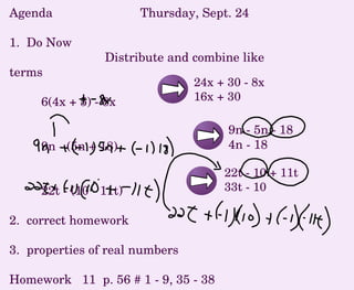 Agenda  Thursday, Sept. 24 1.  Do Now Distribute and combine like terms 6(4x + 5) - 8x 9n - (5n + 18) 22t - (10 - 11t) 2.  correct homework 3.  properties of real numbers Homework  11  p. 56 # 1 - 9, 35 - 38 22t - 10 + 11t 33t - 10 24x + 30 - 8x 16x + 30 9n - 5n - 18 4n - 18 