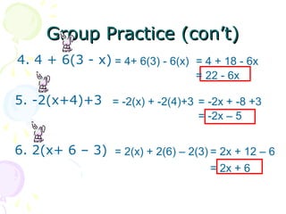 GGrroouupp PPrraaccttiiccee ((ccoonn’’tt)) 
4. 4 + 6(3 - x) = 4+ 6(3) - 6(x) = 4 + 18 - 6x 
= 22 - 6x 
5. -2(x+4)+3 = -2(x) + -2(4)+3 = -2x + -8 +3 
= -2x – 5 
6. 2(x+ 6 – 3) = 2(x) + 2(6) – 2(3) = 2x + 12 – 6 
= 2x + 6 
 