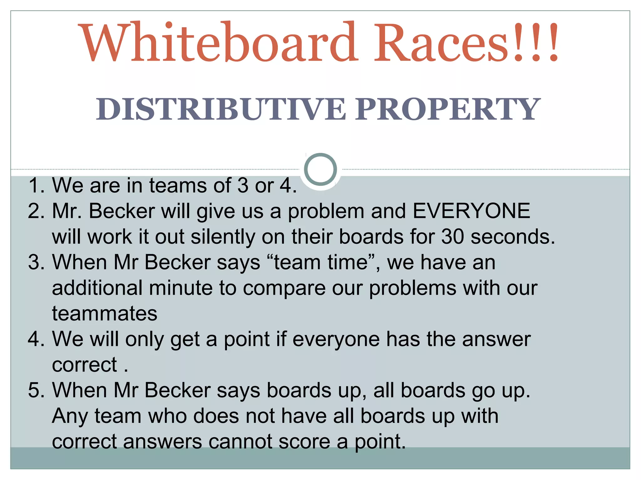 DISTRIBUTIVE PROPERTY
Whiteboard Races!!!
1. We are in teams of 3 or 4.
2. Mr. Becker will give us a problem and EVERYONE
will work it out silently on their boards for 30 seconds.
3. When Mr Becker says “team time”, we have an
additional minute to compare our problems with our
teammates
4. We will only get a point if everyone has the answer
correct .
5. When Mr Becker says boards up, all boards go up.
Any team who does not have all boards up with
correct answers cannot score a point.
 