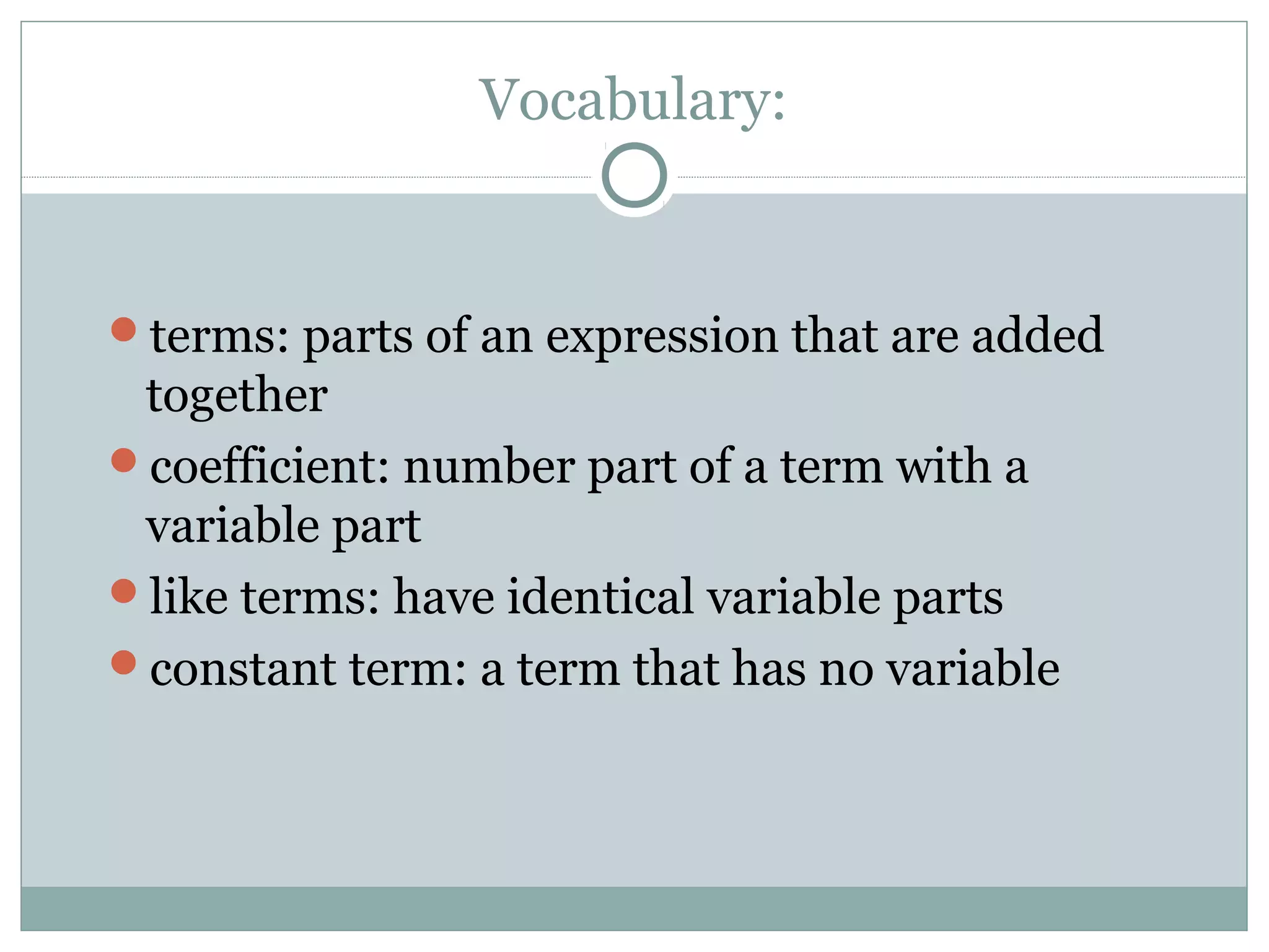 Vocabulary:
terms: parts of an expression that are added
together
coefficient: number part of a term with a
variable part
like terms: have identical variable parts
constant term: a term that has no variable
 