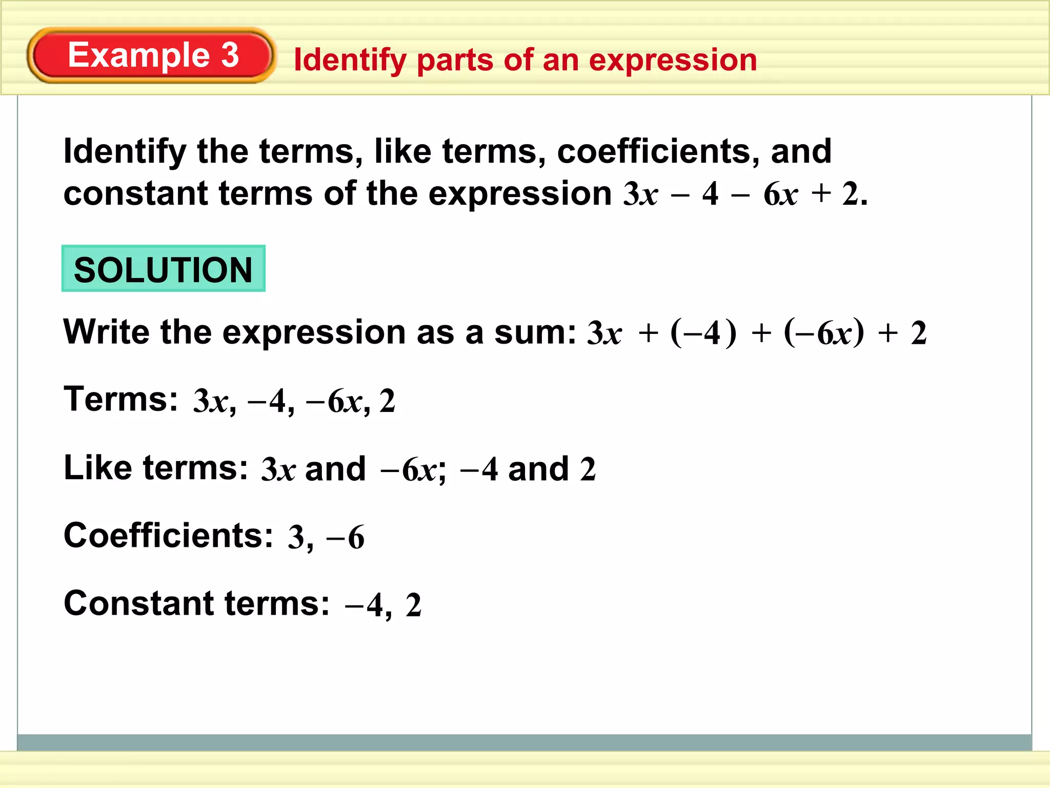 Example 3 Identify parts of an expression
Identify the terms, like terms, coefficients, and
constant terms of the expression 3x 4 6x 2.– – +
SOLUTION
Write the expression as a sum: 6x–( )4)3x –(+ + + 2
Terms: 6x,–3x, 4,– 2
Like terms: 3x and 6x;– 4 and 2–
Coefficients: 3, 6–
Constant terms: 4,– 2
 