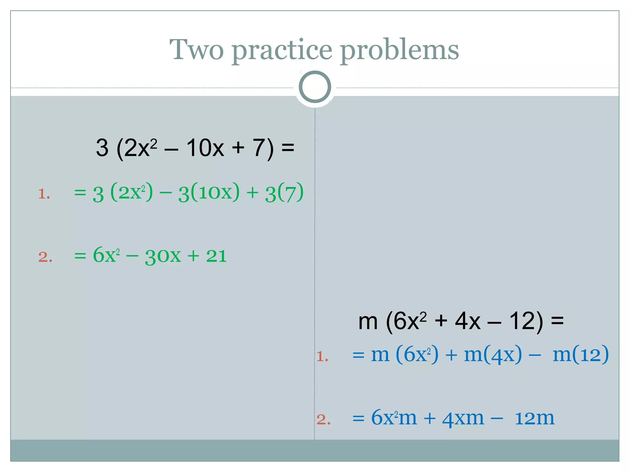 Two practice problems
1. = 3 (2x2
) – 3(10x) + 3(7)
2. = 6x2
– 30x + 21
1. = m (6x2
) + m(4x) – m(12)
2. = 6x2
m + 4xm – 12m
3 (2x2
– 10x + 7) =
m (6x2
+ 4x – 12) =
 