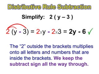 Simplify: 2 ( y – 3 )

2 (y - 3) = 2xy - 2x3 = 2y - 6

 The “2” outside the brackets multiplies
 onto all letters and numbers that are
 inside the brackets. We keep the
 subtract sign all the way through.
 