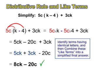Simplify: 5c ( k – 4 ) + 3ck


5c (k - 4) + 3ck = 5cxk - 5cx4 + 3ck

 = 5ck – 20c + 3ck       Identify terms having
                         identical letters, and
                         then Combine these
                         “Like Terms” into a
 = 5ck + 3ck - 20c       simplified final answer.


 = 8ck – 20c
 