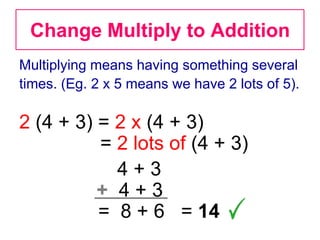 Change Multiply to Addition
Multiplying means having something several
times. (Eg. 2 x 5 means we have 2 lots of 5).

2 (4 + 3) = 2 x (4 + 3)
          = 2 lots of (4 + 3)
            4+3
          + 4+3
          = 8 + 6 = 14
 
