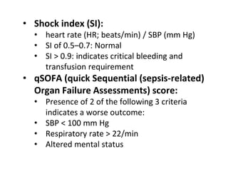 • Shock index (SI):
• heart rate (HR; beats/min) / SBP (mm Hg)
• SI of 0.5–0.7: Normal
• SI > 0.9: indicates critical bleeding and
transfusion requirement
• qSOFA (quick Sequential (sepsis-related)
Organ Failure Assessments) score:
• Presence of 2 of the following 3 criteria
indicates a worse outcome:
• SBP < 100 mm Hg
• Respiratory rate > 22/min
• Altered mental status
 