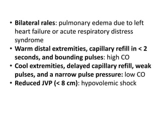 • Bilateral rales: pulmonary edema due to left
heart failure or acute respiratory distress
syndrome
• Warm distal extremities, capillary refill in < 2
seconds, and bounding pulses: high CO
• Cool extremities, delayed capillary refill, weak
pulses, and a narrow pulse pressure: low CO
• Reduced JVP (< 8 cm): hypovolemic shock
 