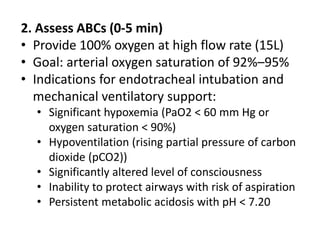 2. Assess ABCs (0-5 min)
• Provide 100% oxygen at high flow rate (15L)
• Goal: arterial oxygen saturation of 92%–95%
• Indications for endotracheal intubation and
mechanical ventilatory support:
• Significant hypoxemia (PaO2 < 60 mm Hg or
oxygen saturation < 90%)
• Hypoventilation (rising partial pressure of carbon
dioxide (pCO2))
• Significantly altered level of consciousness
• Inability to protect airways with risk of aspiration
• Persistent metabolic acidosis with pH < 7.20
 