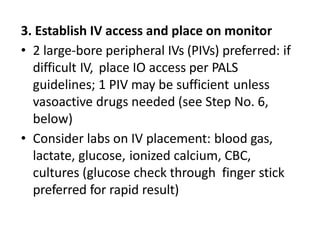3. Establish IV access and place on monitor
• 2 large-bore peripheral IVs (PIVs) preferred: if
difficult IV, place IO access per PALS
guidelines; 1 PIV may be sufficient unless
vasoactive drugs needed (see Step No. 6,
below)
• Consider labs on IV placement: blood gas,
lactate, glucose, ionized calcium, CBC,
cultures (glucose check through finger stick
preferred for rapid result)
 