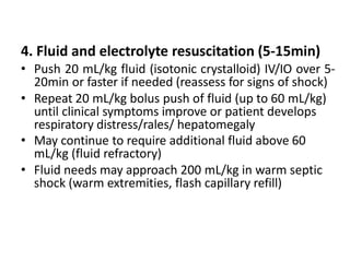 4. Fluid and electrolyte resuscitation (5-15min)
• Push 20 mL/kg fluid (isotonic crystalloid) IV/IO over 5-
20min or faster if needed (reassess for signs of shock)
• Repeat 20 mL/kg bolus push of fluid (up to 60 mL/kg)
until clinical symptoms improve or patient develops
respiratory distress/rales/ hepatomegaly
• May continue to require additional fluid above 60
mL/kg (fluid refractory)
• Fluid needs may approach 200 mL/kg in warm septic
shock (warm extremities, flash capillary refill)
 
