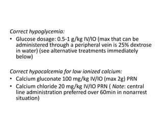 Correct hypoglycemia:
• Glucose dosage: 0.5-1 g/kg IV/IO (max that can be
administered through a peripheral vein is 25% dextrose
in water) (see alternative treatments immediately
below)
Correct hypocalcemia for low ionized calcium:
• Calcium gluconate 100 mg/kg IV/IO (max 2g) PRN
• Calcium chloride 20 mg/kg IV/IO PRN ( Note: central
line administration preferred over 60min in nonarrest
situation)
 