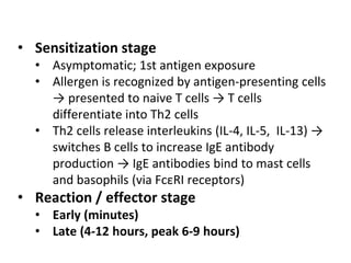 • Sensitization stage
• Asymptomatic; 1st antigen exposure
• Allergen is recognized by antigen-presenting cells
→ presented to naive T cells → T cells
differentiate into Th2 cells
• Th2 cells release interleukins (IL-4, IL-5, IL-13) →
switches B cells to increase IgE antibody
production → IgE antibodies bind to mast cells
and basophils (via FcεRI receptors)
• Reaction / effector stage
• Early (minutes)
• Late (4-12 hours, peak 6-9 hours)
 
