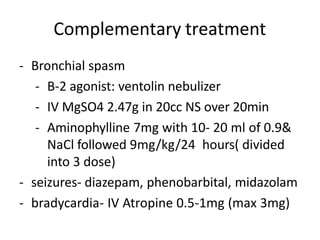 Complementary treatment
- Bronchial spasm
- B-2 agonist: ventolin nebulizer
- IV MgSO4 2.47g in 20cc NS over 20min
- Aminophylline 7mg with 10- 20 ml of 0.9&
NaCl followed 9mg/kg/24 hours( divided
into 3 dose)
- seizures- diazepam, phenobarbital, midazolam
- bradycardia- IV Atropine 0.5-1mg (max 3mg)
 