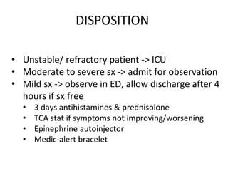 DISPOSITION
• Unstable/ refractory patient -> ICU
• Moderate to severe sx -> admit for observation
• Mild sx -> observe in ED, allow discharge after 4
hours if sx free
• 3 days antihistamines & prednisolone
• TCA stat if symptoms not improving/worsening
• Epinephrine autoinjector
• Medic-alert bracelet
 