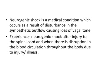 • Neurogenic shock is a medical condition which
occurs as a result of disturbance in the
sympathetic outflow causing loss of vagal tone
• Experiences neurogenic shock after injury to
the spinal cord and when there is disruption in
the blood circulation throughout the body due
to injury/ illness.
 