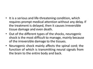 • It is a serious and life-threatening condition, which
requires prompt medical attention without any delay. If
the treatment is delayed, then it causes irreversible
tissue damage and even death.
• Out of the different types of the shocks, neurogenic
shock is the most difficult to manage, mainly because
of the irreversible damage to the tissues.
• Neurogenic shock mainly affects the spinal cord; the
function of which is transmitting neural signals from
the brain to the entire body and back.
 